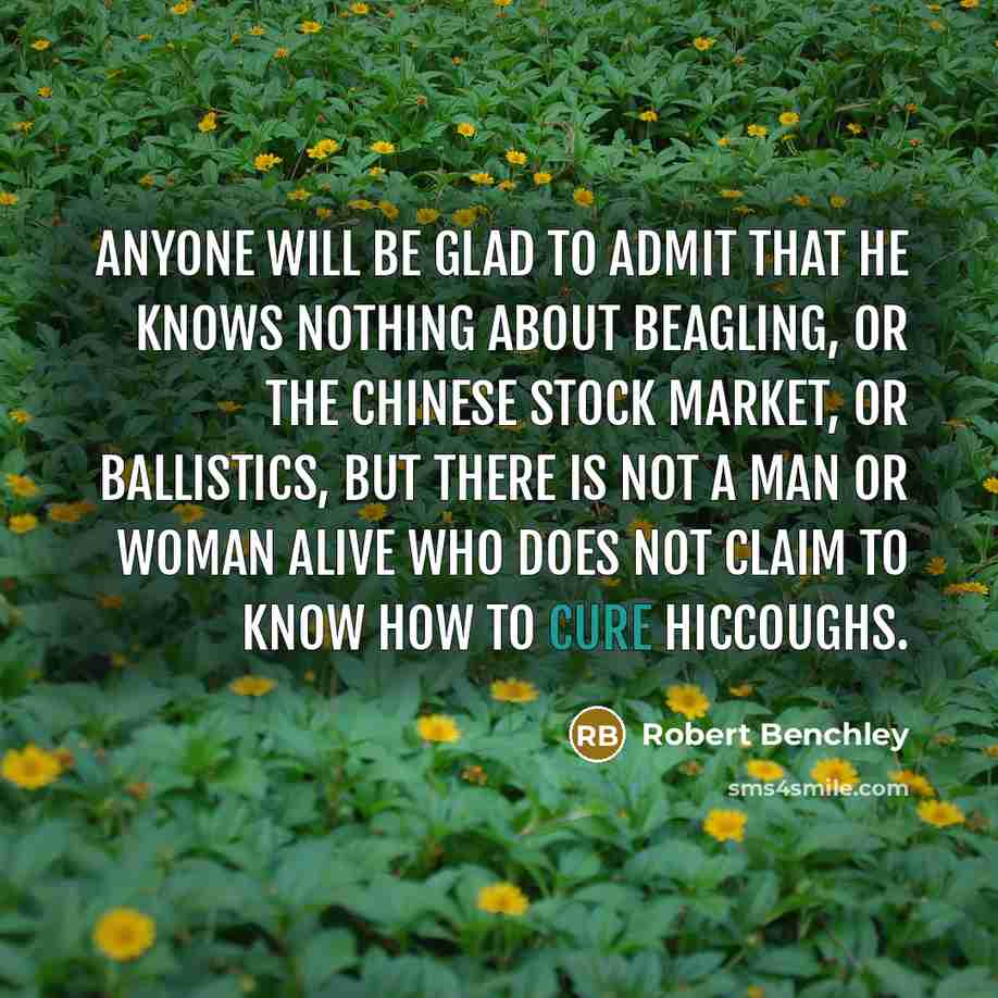 “Anyone will be glad to admit that he knows nothing about beagling, or the Chinese stock market, or ballistics, but there is not a man or woman alive who does not claim to know how to cure hiccoughs.” quote by Robert Benchley