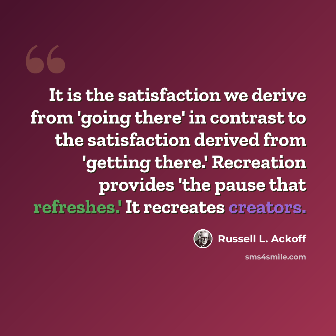 “It is the satisfaction we derive from 'going there' in contrast to the satisfaction derived from 'getting there.' Recreation provides 'the pause that refreshes.' It recreates creators.” quote by Russell L. Ackoff