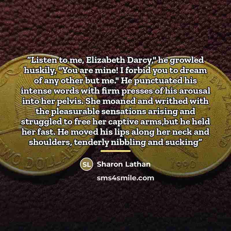 “Listen to me, Elizabeth Darcy," he growled huskily, "You are mine! I forbid you to dream of any other but me." He punctuated his intense words with firm presses of his arousal into her pelvis. She moaned and writhed with the pleasurable sensations arising and struggled to free her captive arms,but…” quote by sharon lathan