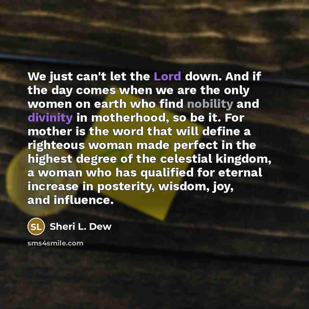 “We just can't let the Lord down. And if the day comes when we are the only women on earth who find nobility and divinity in motherhood, so be it. For mother is the word that will define a righteous woman made perfect in the highest degree of the celestial kingdom, a woman who has qualified for…” quote by Sheri L. Dew