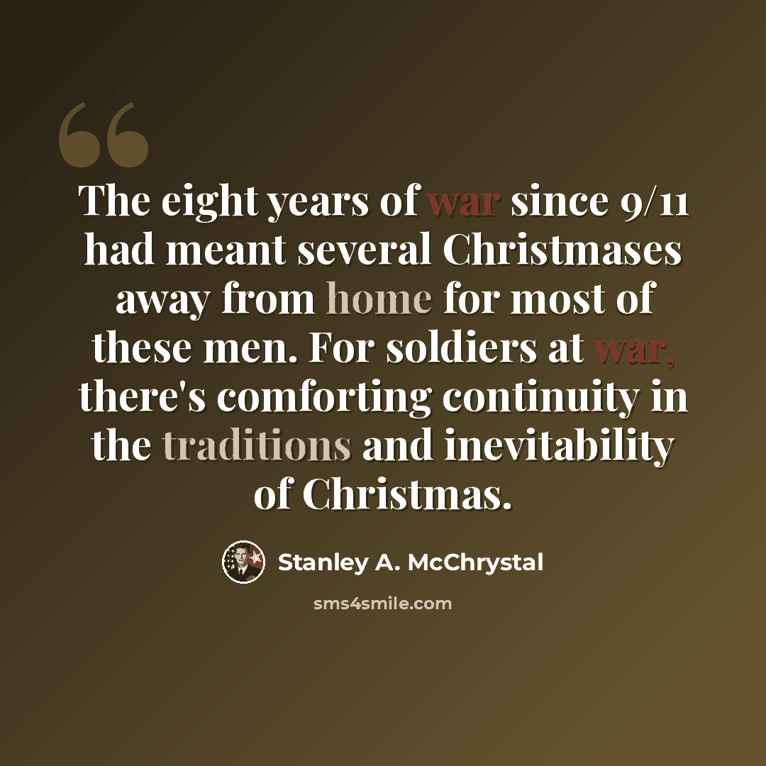 “The eight years of war since 9/11 had meant several Christmases away from home for most of these men. For soldiers at war, there's comforting continuity in the traditions and inevitability of Christmas.” quote by Stanley A. McChrystal