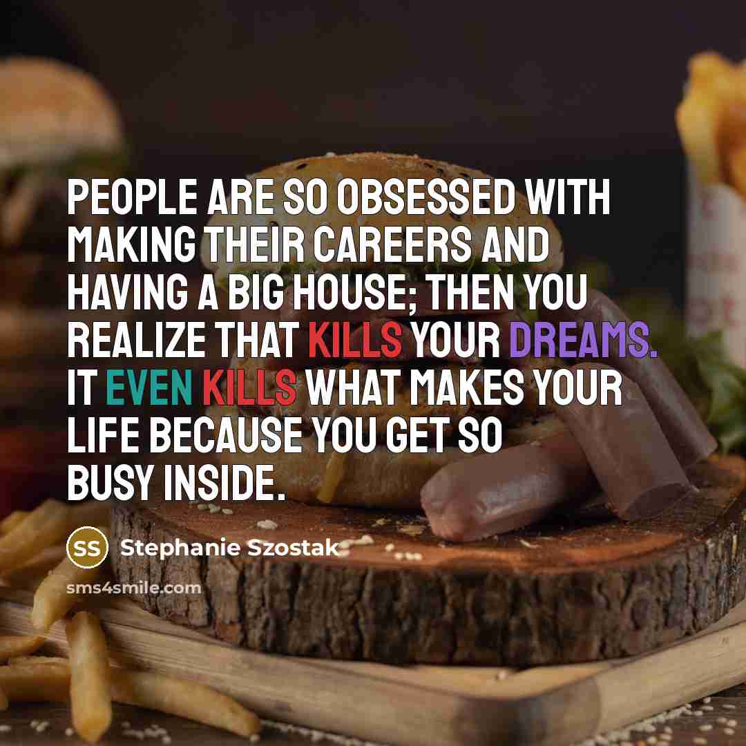 “People are so obsessed with making their careers and having a big house; then you realize that kills your dreams. It even kills what makes your life because you get so busy inside.” quote by Stephanie Szostak
