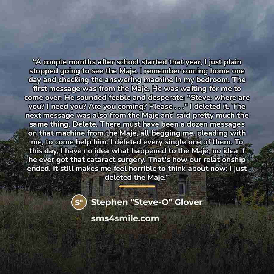 “A couple months after school started that year, I just plain stopped going to see the Maje. I remember coming home one day and checking the answering machine in my bedroom. The first message was from the Maje. He was waiting for me to come over. He sounded feeble and desperate: "Steve, where are…” quote by Stephen "Steve-O" Glover