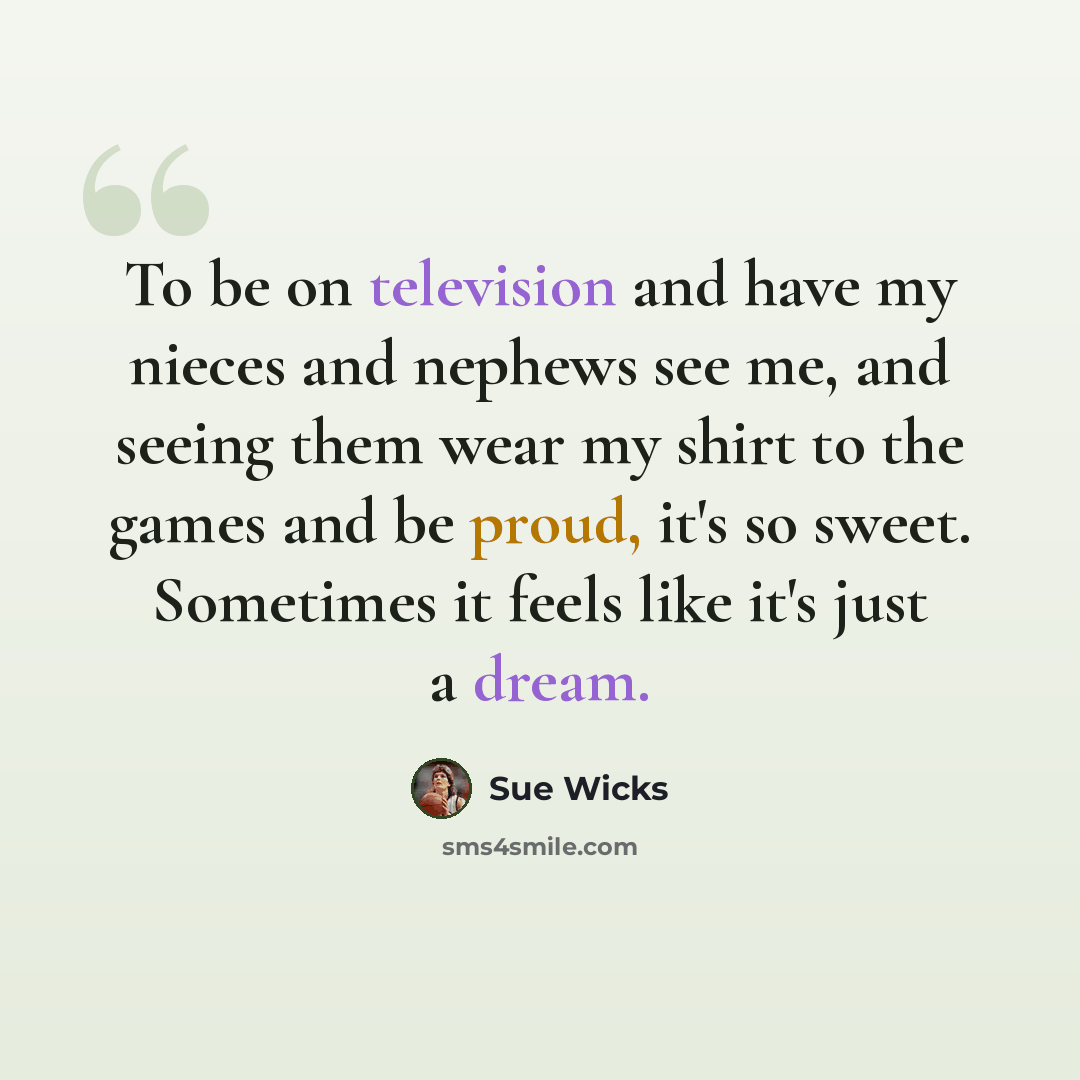 “To be on television and have my nieces and nephews see me, and seeing them wear my shirt to the games and be proud, it's so sweet. Sometimes it feels like it's just a dream.” quote by Sue Wicks
