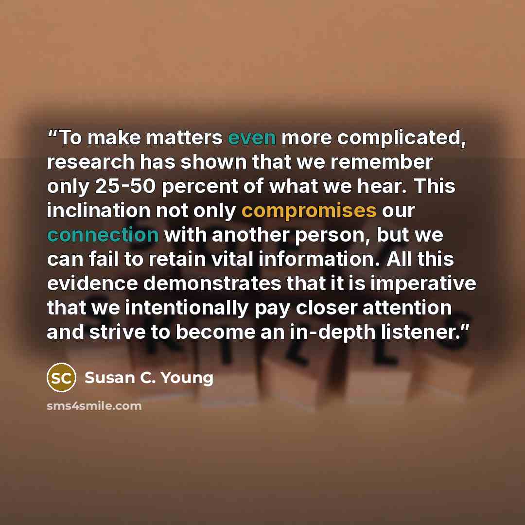 “To make matters even more complicated, research has shown that we remember only 25-50 percent of what we hear. This inclination not only compromises our connection with another person, but we can fail to retain vital information. All this evidence demonstrates that it is imperative that we…” quote by Susan C. Young