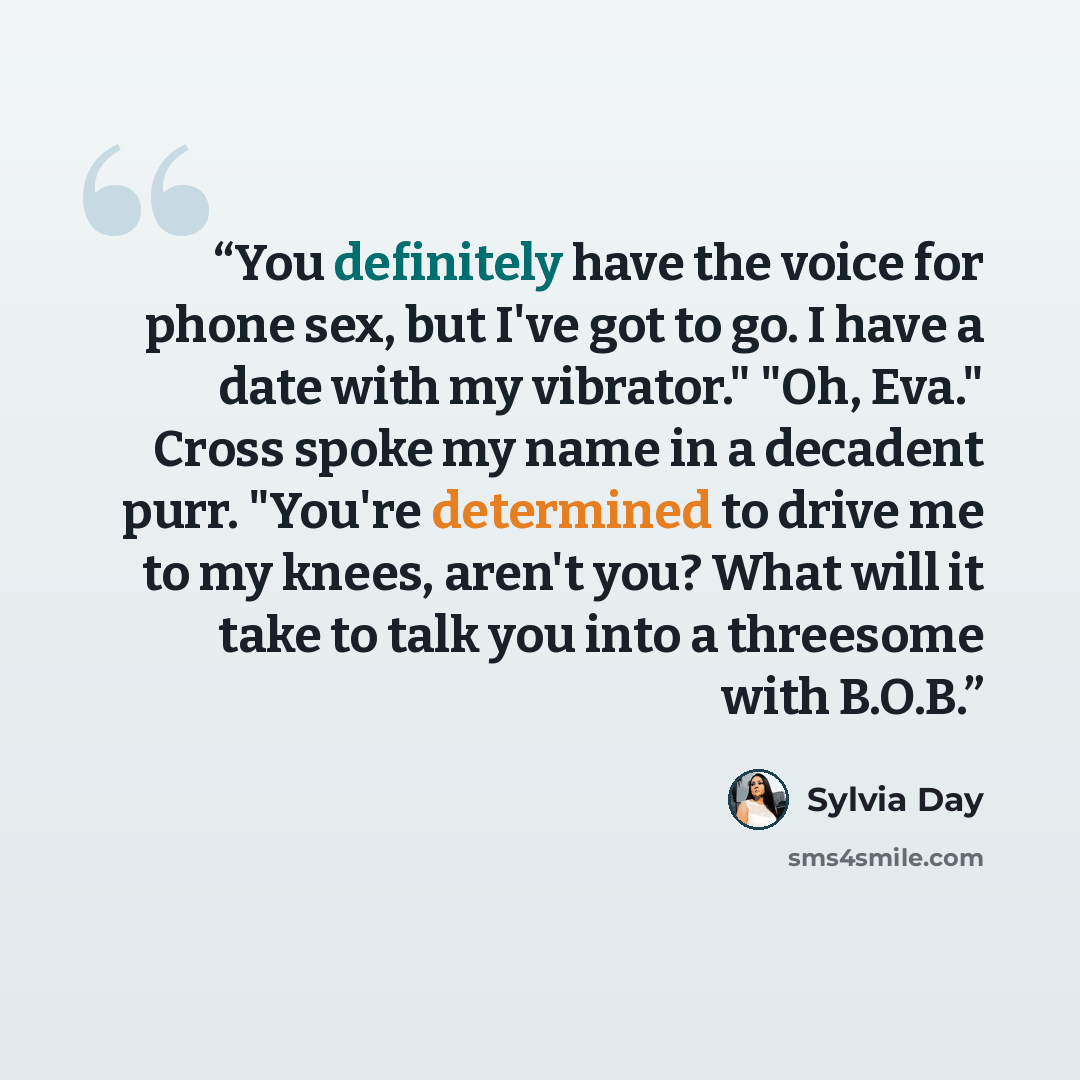 “You definitely have the voice for phone sex, but I've got to go. I have a date with my vibrator." "Oh, Eva." Cross spoke my name in a decadent purr. "You're determined to drive me to my knees, aren't you? What will it take to talk you into a threesome with B.O.B.” quote by Sylvia Day