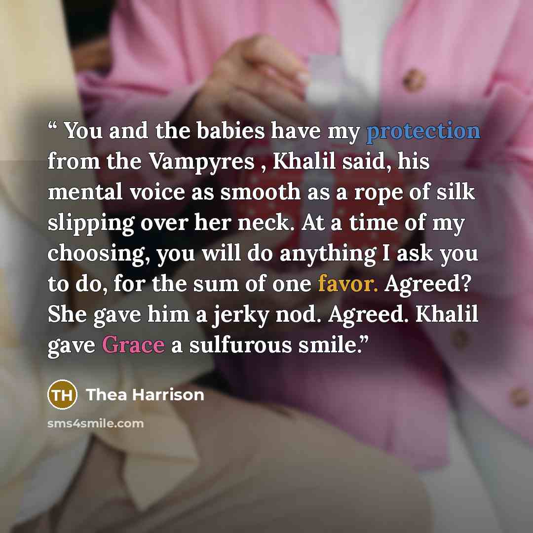 “You and the babies have my protection from the Vampyres , Khalil said, his mental voice as smooth as a rope of silk slipping over her neck. At a time of my choosing, you will do anything I ask you to do, for the sum of one favor. Agreed? She gave him a jerky nod. Agreed. Khalil gave Grace a…” quote by Thea Harrison