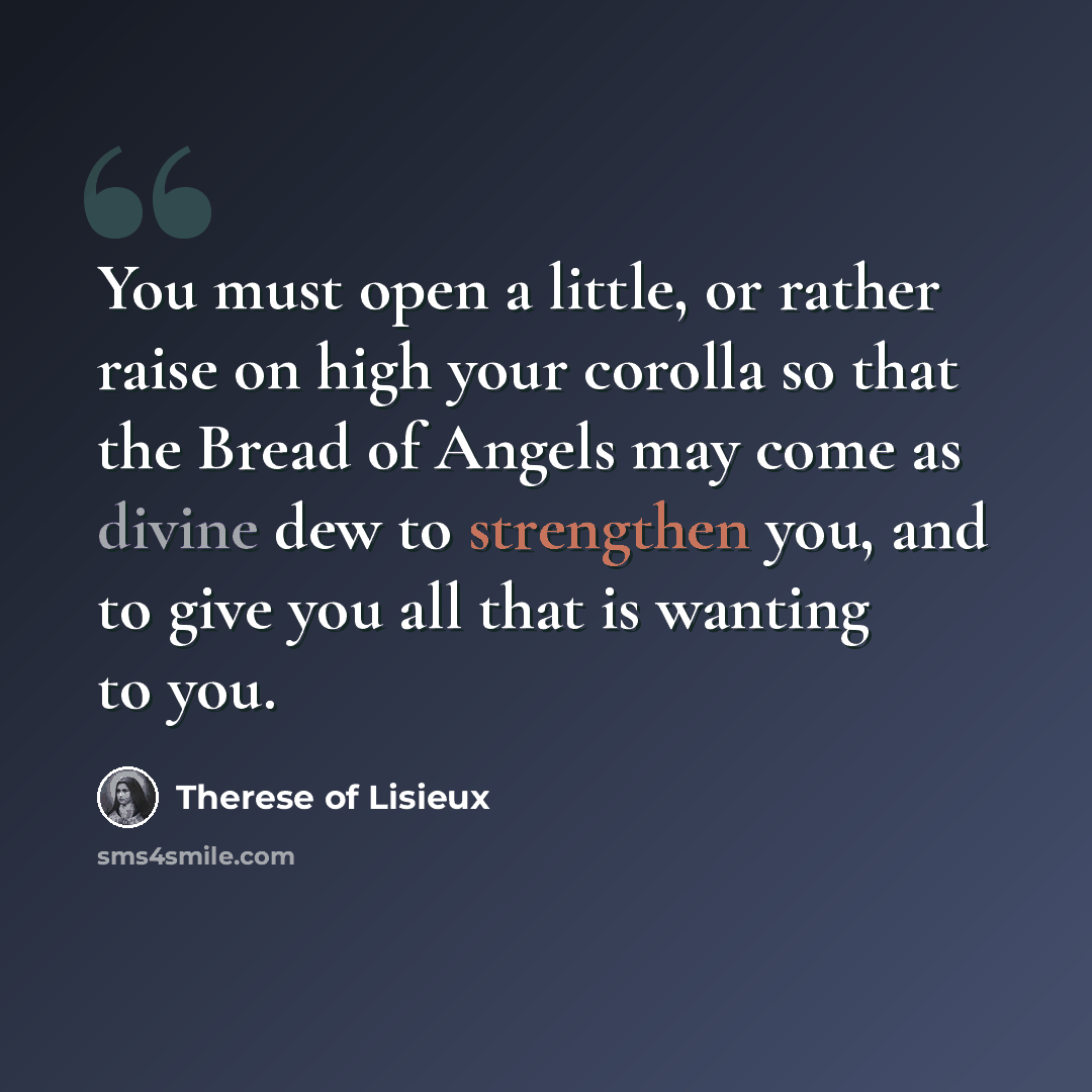 “You must open a little, or rather raise on high your corolla so that the Bread of Angels may come as divine dew to strengthen you, and to give you all that is wanting to you.” quote by Therese of Lisieux