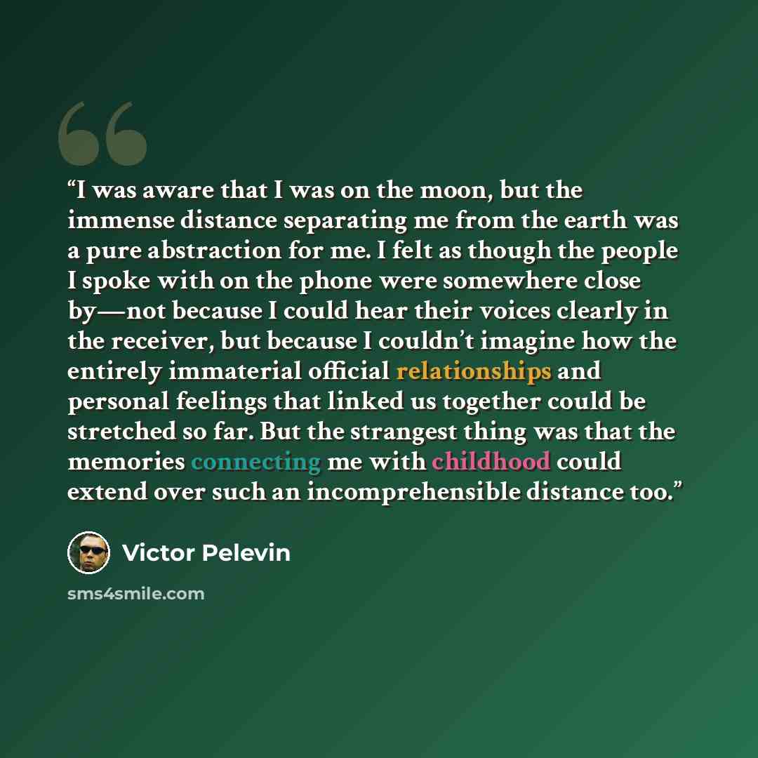 “I was aware that I was on the moon, but the immense distance separating me from the earth was a pure abstraction for me. I felt as though the people I spoke with on the phone were somewhere close by—not because I could hear their voices clearly in the receiver, but because I couldn’t imagine how…” quote by Victor Pelevin