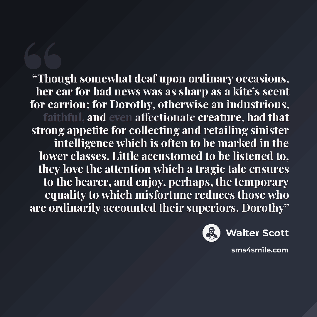 “Though somewhat deaf upon ordinary occasions, her ear for bad news was as sharp as a kite’s scent for carrion; for Dorothy, otherwise an industrious, faithful, and even affectionate creature, had that strong appetite for collecting and retailing sinister intelligence which is often to be marked in…” quote by Walter Scott