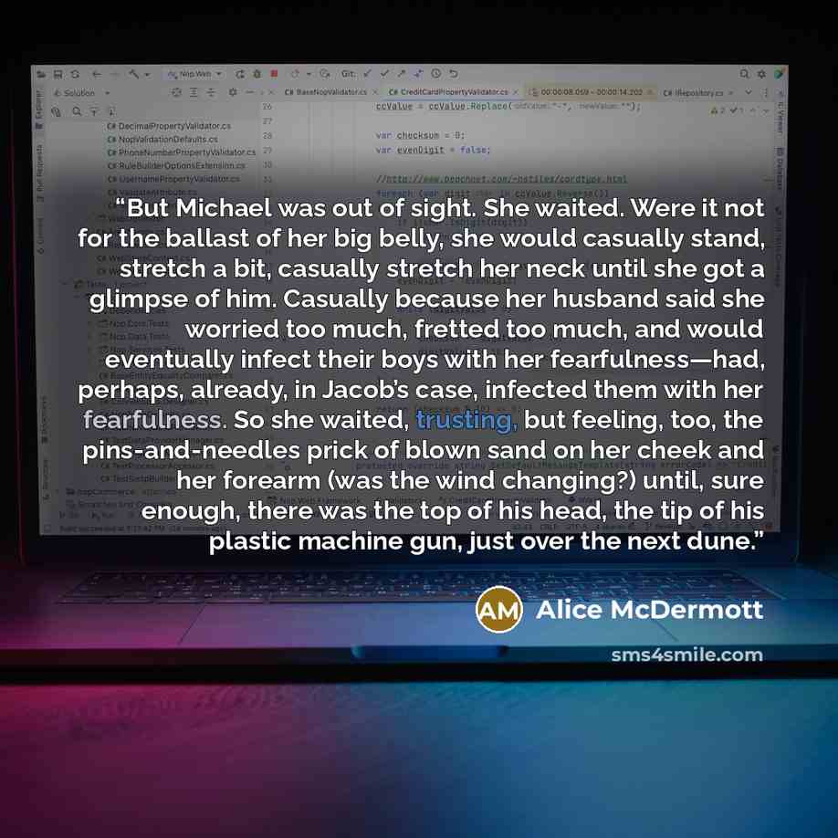“But Michael was out of sight. She waited. Were it not for the ballast of her big belly, she would casually stand, stretch a bit, casually stretch her neck until she got a glimpse of him. Casually because her husband said she worried too much, fretted too much, and would eventually infect their…” quote by Alice McDermott