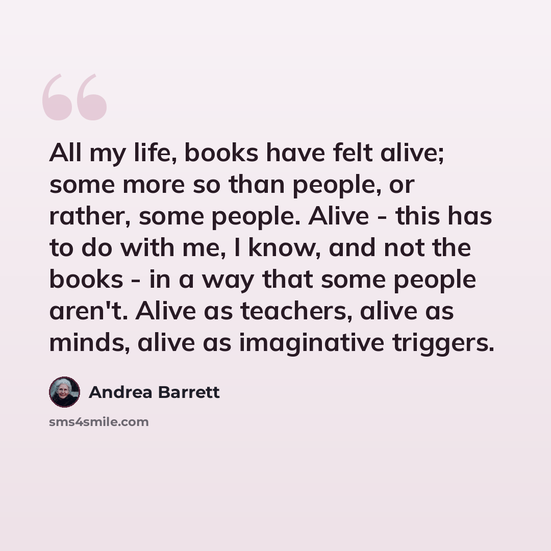 “All my life, books have felt alive; some more so than people, or rather, some people. Alive - this has to do with me, I know, and not the books - in a way that some people aren't. Alive as teachers, alive as minds, alive as imaginative triggers.” quote by Andrea Barrett