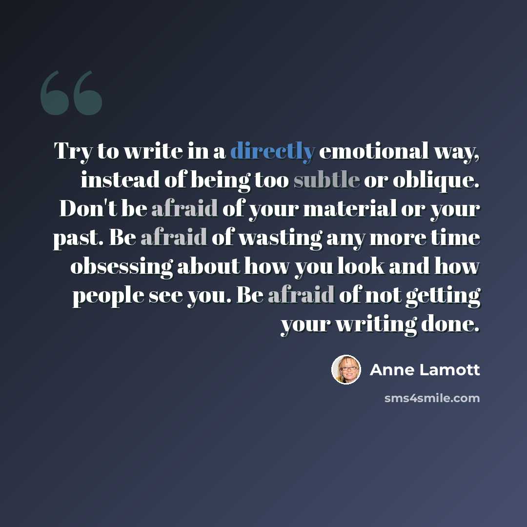 “Try to write in a directly emotional way, instead of being too subtle or oblique. Don't be afraid of your material or your past. Be afraid of wasting any more time obsessing about how you look and how people see you. Be afraid of not getting your writing done.” quote by Anne Lamott