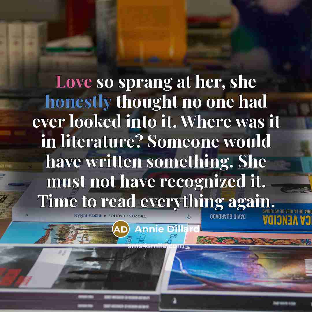 “Love so sprang at her, she honestly thought no one had ever looked into it. Where was it in literature? Someone would have written something. She must not have recognized it. Time to read everything again.” quote by Annie Dillard