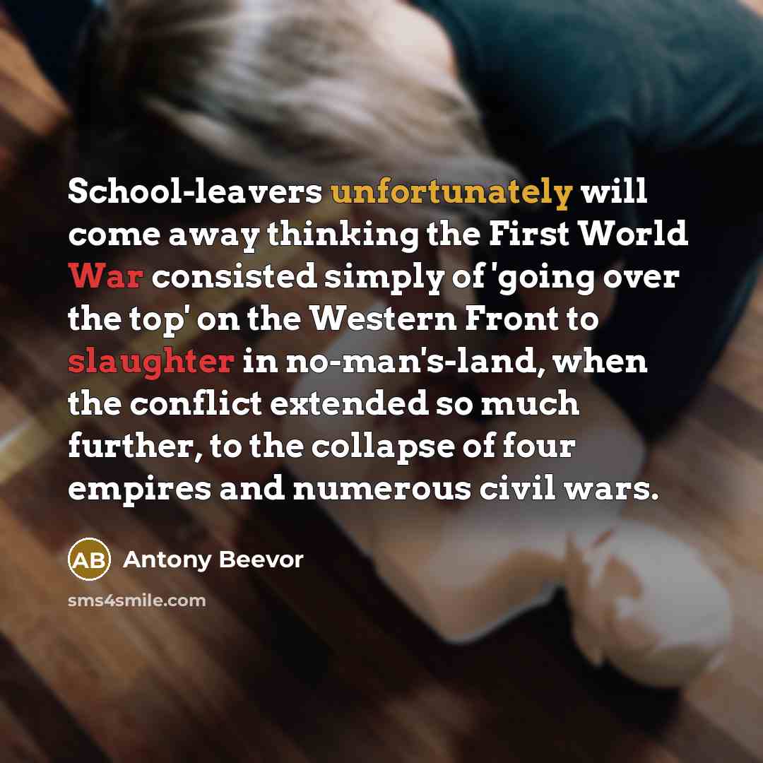 “School-leavers unfortunately will come away thinking the First World War consisted simply of 'going over the top' on the Western Front to slaughter in no-man's-land, when the conflict extended so much further, to the collapse of four empires and numerous civil wars.” quote by Antony Beevor