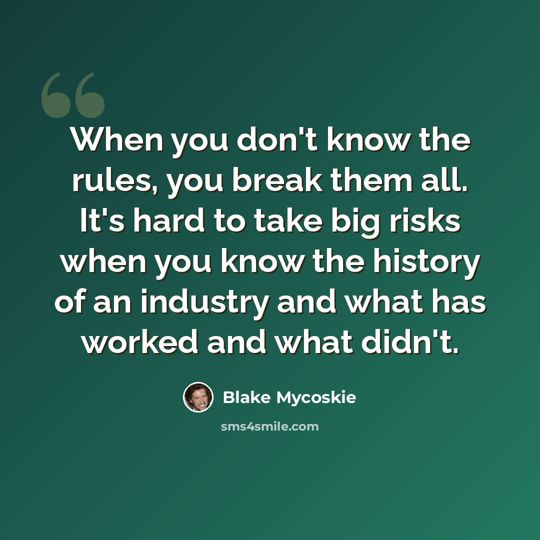 “When you don't know the rules, you break them all. It's hard to take big risks when you know the history of an industry and what has worked and what didn't.” quote by Blake Mycoskie