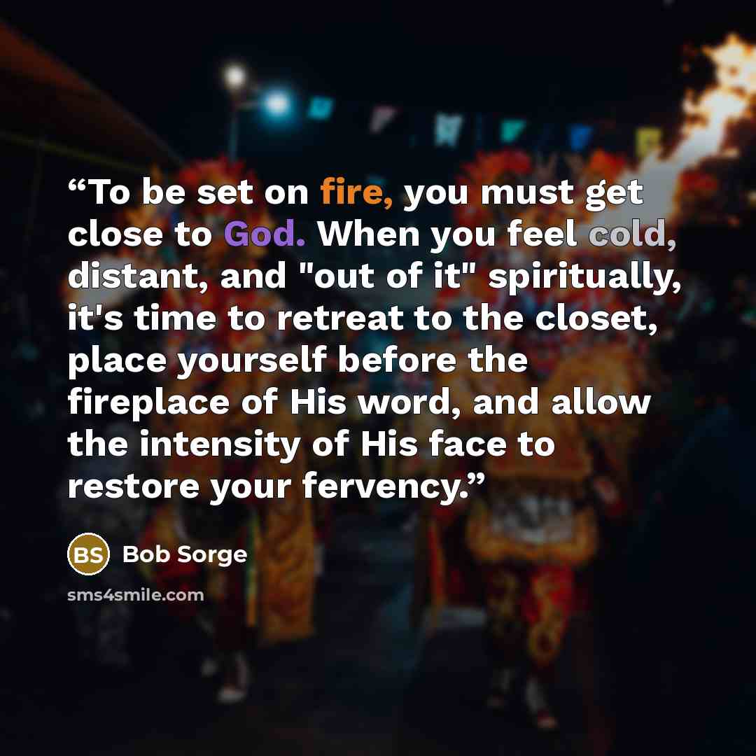 “To be set on fire, you must get close to God. When you feel cold, distant, and "out of it" spiritually, it's time to retreat to the closet, place yourself before the fireplace of His word, and allow the intensity of His face to restore your fervency.” quote by Bob Sorge