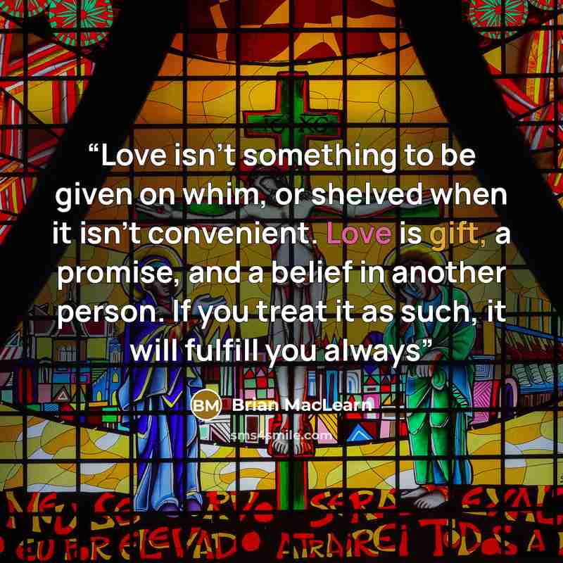 “Love isn't something to be given on whim, or shelved when it isn't convenient. Love is gift, a promise, and a belief in another person. If you treat it as such, it will fulfill you always” quote by Brian MacLearn
