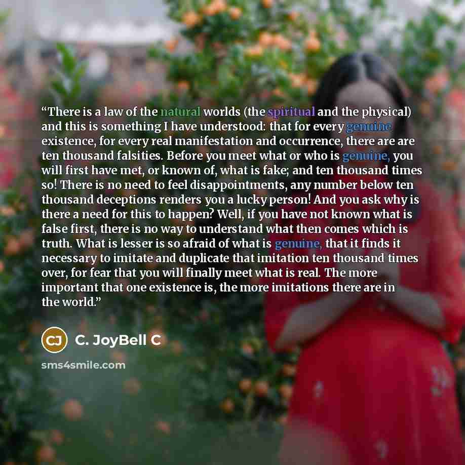 “There is a law of the natural worlds (the spiritual and the physical) and this is something I have understood: that for every genuine existence, for every real manifestation and occurrence, there are are ten thousand falsities. Before you meet what or who is genuine, you will first have met, or…” quote by C. JoyBell C