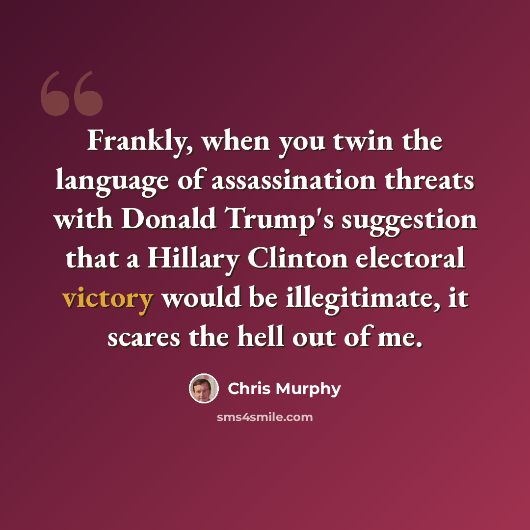 “Frankly, when you twin the language of assassination threats with Donald Trump's suggestion that a Hillary Clinton electoral victory would be illegitimate, it scares the hell out of me.” quote by Chris Murphy