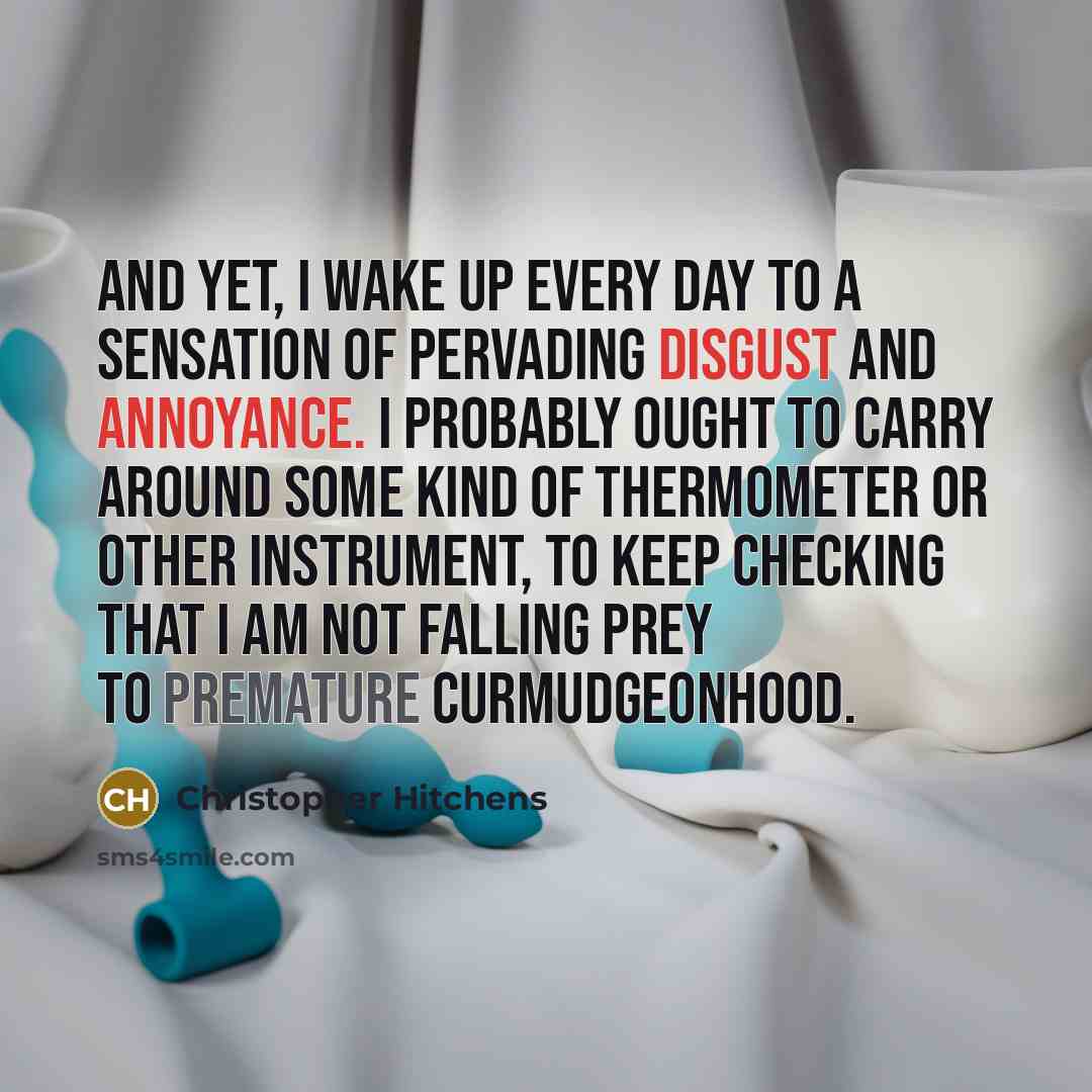 “And yet, I wake up every day to a sensation of pervading disgust and annoyance. I probably ought to carry around some kind of thermometer or other instrument, to keep checking that I am not falling prey to premature curmudgeonhood.” quote by Christopher Hitchens