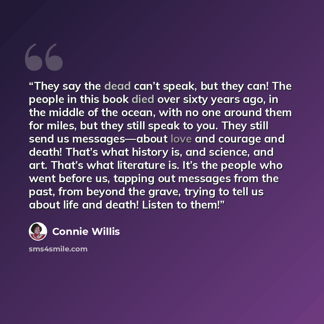 “They say the dead can’t speak, but they can! The people in this book died over sixty years ago, in the middle of the ocean, with no one around them for miles, but they still speak to you. They still send us messages—about love and courage and death! That’s what history is, and science, and art…” quote by Connie Willis