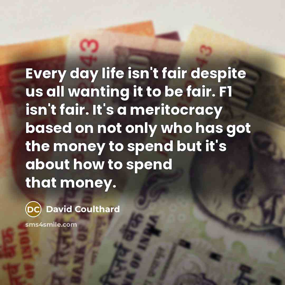 “Every day life isn't fair despite us all wanting it to be fair. F1 isn't fair. It's a meritocracy based on not only who has got the money to spend but it's about how to spend that money.” quote by David Coulthard