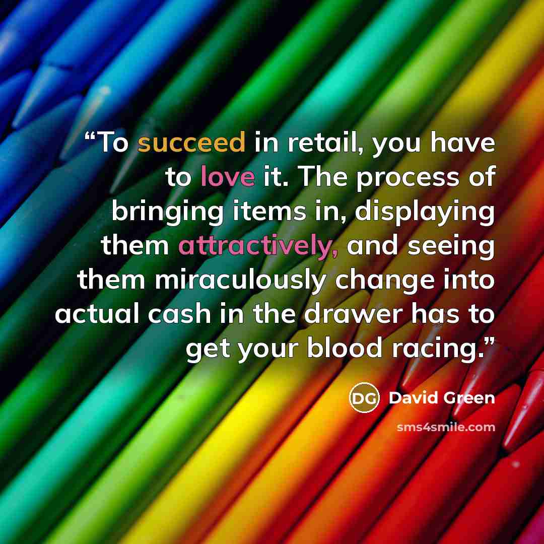 “To succeed in retail, you have to love it. The process of bringing items in, displaying them attractively, and seeing them miraculously change into actual cash in the drawer has to get your blood racing.” quote by David Green