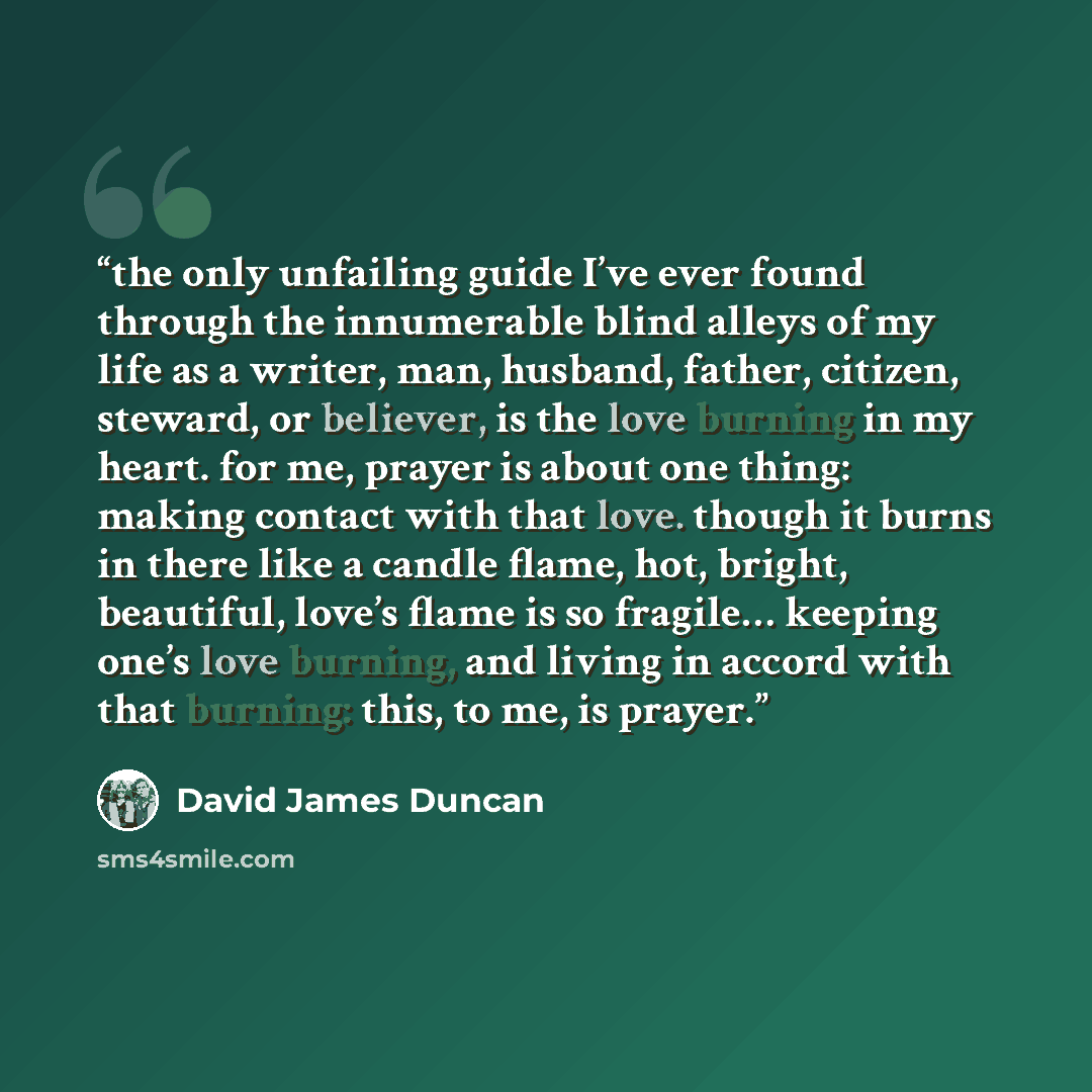 “the only unfailing guide I’ve ever found through the innumerable blind alleys of my life as a writer, man, husband, father, citizen, steward, or believer, is the love burning in my heart. for me, prayer is about one thing: making contact with that love. though it burns in there like a candle…” quote by David James Duncan