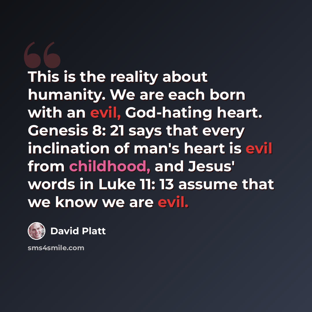 “This is the reality about humanity. We are each born with an evil, God-hating heart. Genesis 8: 21 says that every inclination of man's heart is evil from childhood, and Jesus' words in Luke 11: 13 assume that we know we are evil.” quote by David Platt