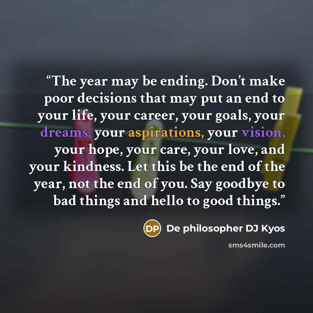 “The year may be ending. Don’t make poor decisions that may put an end to your life, your career, your goals, your dreams, your aspirations, your vision, your hope, your care, your love, and your kindness. Let this be the end of the year, not the end of you. Say goodbye to bad things and hello to…” quote by De philosopher DJ Kyos
