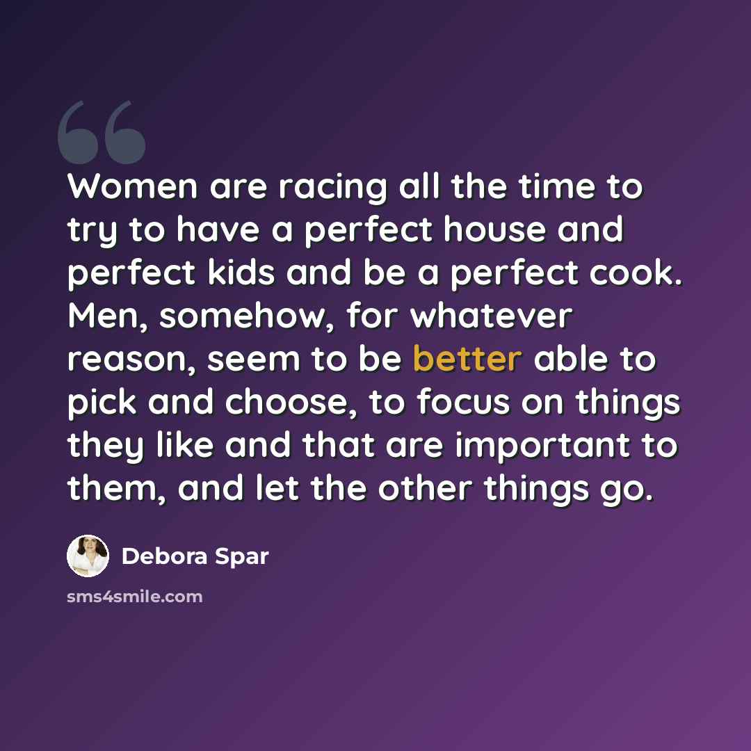 “Women are racing all the time to try to have a perfect house and perfect kids and be a perfect cook. Men, somehow, for whatever reason, seem to be better able to pick and choose, to focus on things they like and that are important to them, and let the other things go.” quote by Debora Spar