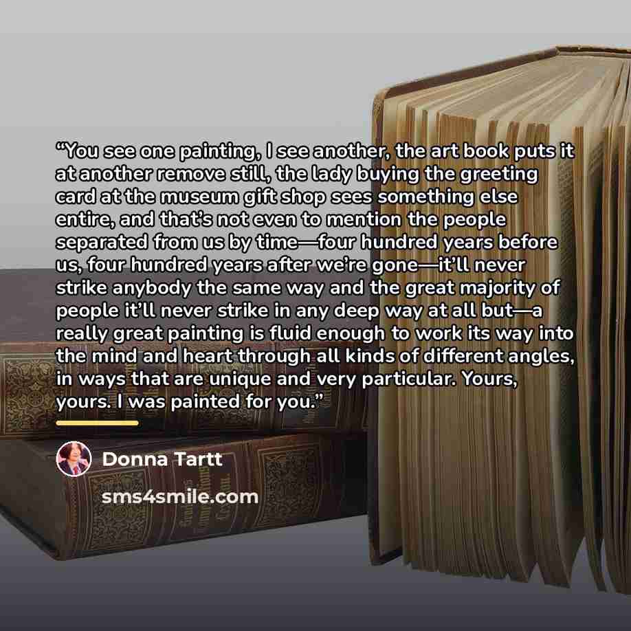 “You see one painting, I see another, the art book puts it at another remove still, the lady buying the greeting card at the museum gift shop sees something else entire, and that’s not even to mention the people separated from us by time—four hundred years before us, four hundred years after we’re…” quote by Donna Tartt