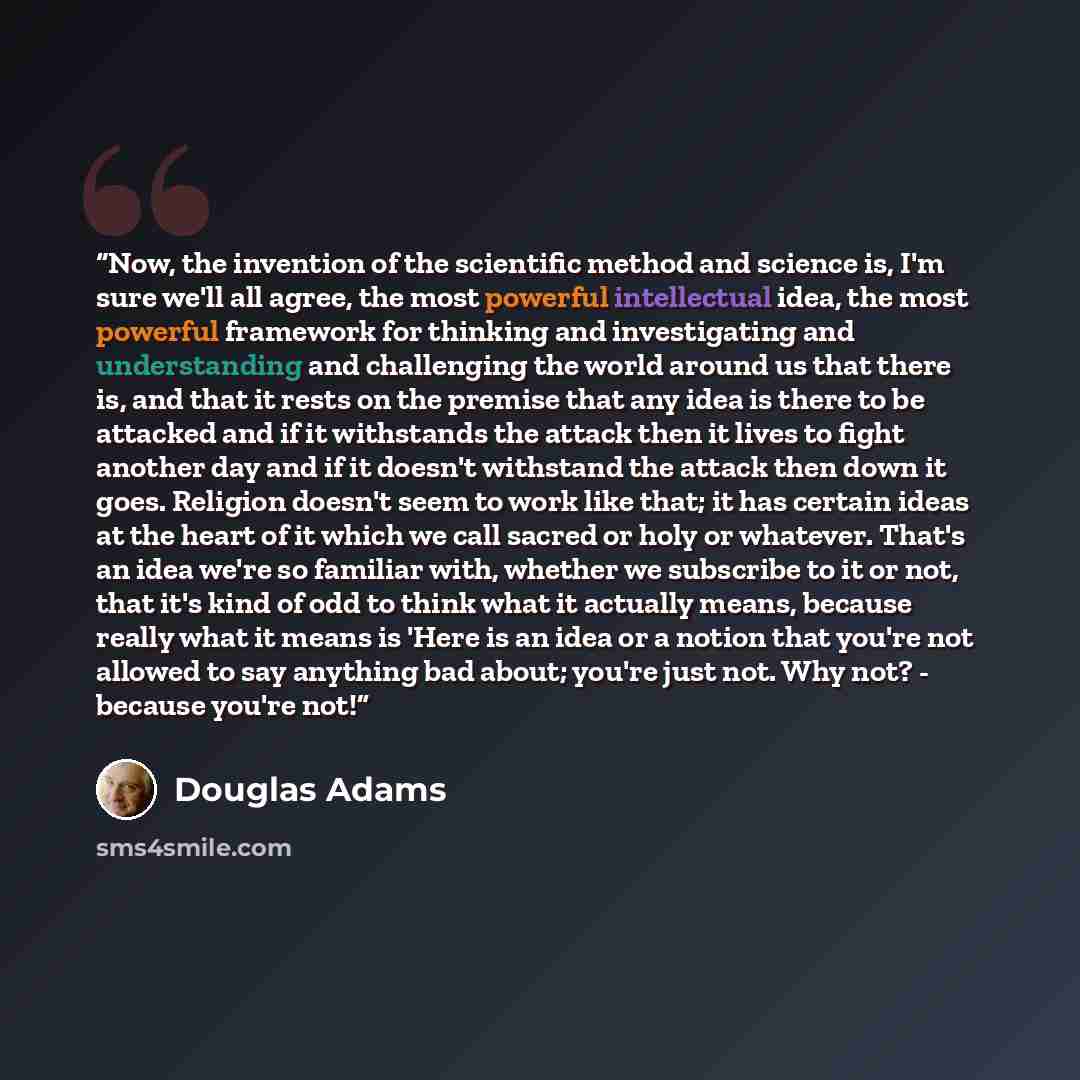 “Now, the invention of the scientific method and science is, I'm sure we'll all agree, the most powerful intellectual idea, the most powerful framework for thinking and investigating and understanding and challenging the world around us that there is, and that it rests on the premise that any idea…” quote by Douglas Adams