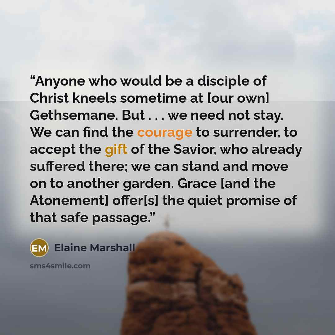 “Anyone who would be a disciple of Christ kneels sometime at [our own] Gethsemane. But . . . we need not stay. We can find the courage to surrender, to accept the gift of the Savior, who already suffered there; we can stand and move on to another garden. Grace [and the Atonement] offer[s] the quiet…” quote by Elaine Marshall