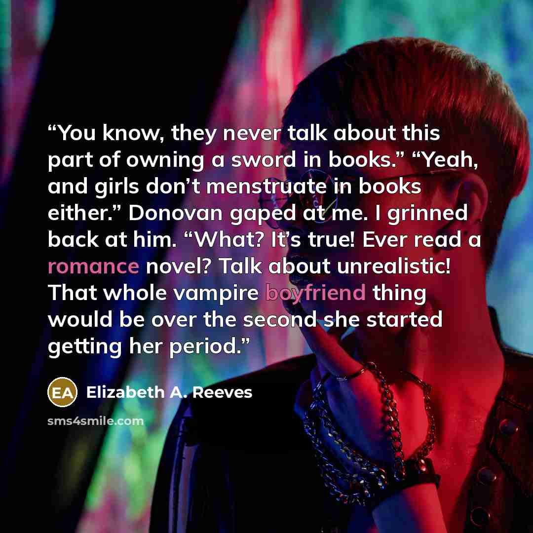 “You know, they never talk about this part of owning a sword in books.” “Yeah, and girls don’t menstruate in books either.” Donovan gaped at me. I grinned back at him. “What? It’s true! Ever read a romance novel? Talk about unrealistic! That whole vampire boyfriend thing would be over the second…” quote by Elizabeth A. Reeves