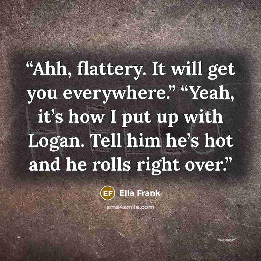 “Ahh, flattery. It will get you everywhere.” “Yeah, it’s how I put up with Logan. Tell him he’s hot and he rolls right over.” quote by Ella Frank