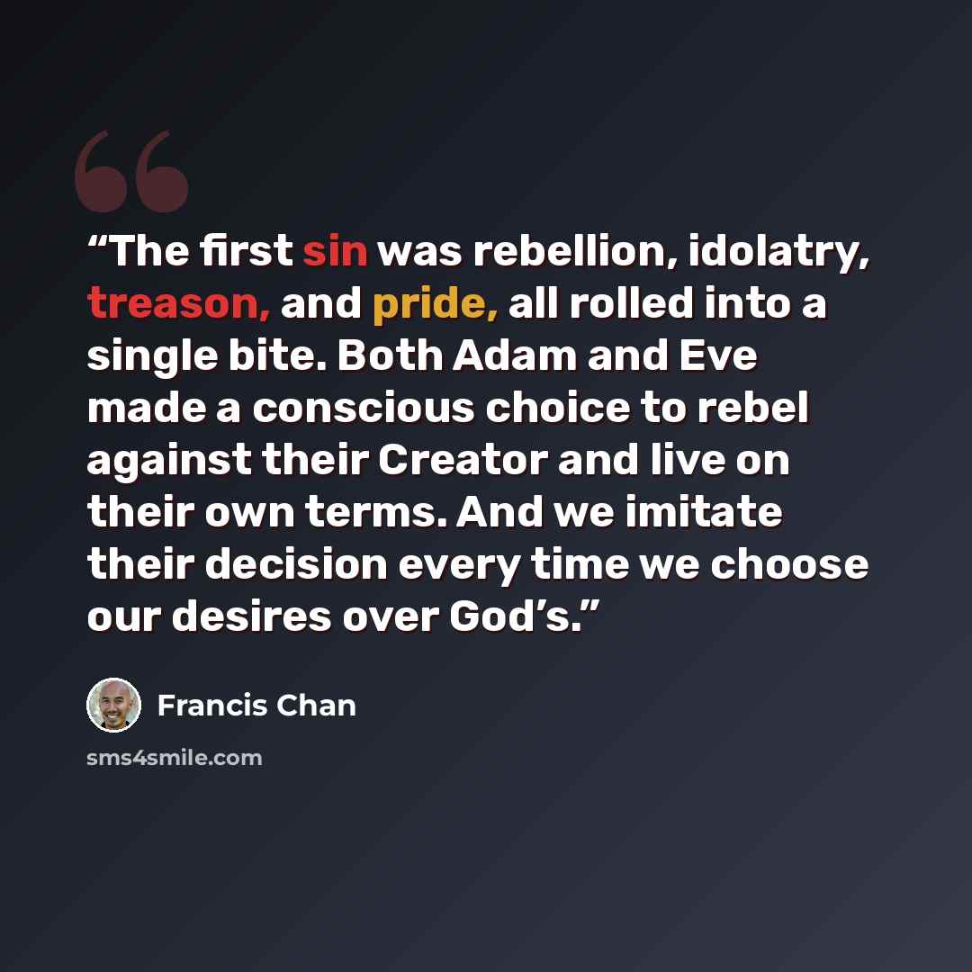 “The first sin was rebellion, idolatry, treason, and pride, all rolled into a single bite. Both Adam and Eve made a conscious choice to rebel against their Creator and live on their own terms. And we imitate their decision every time we choose our desires over God’s.” quote by Francis Chan