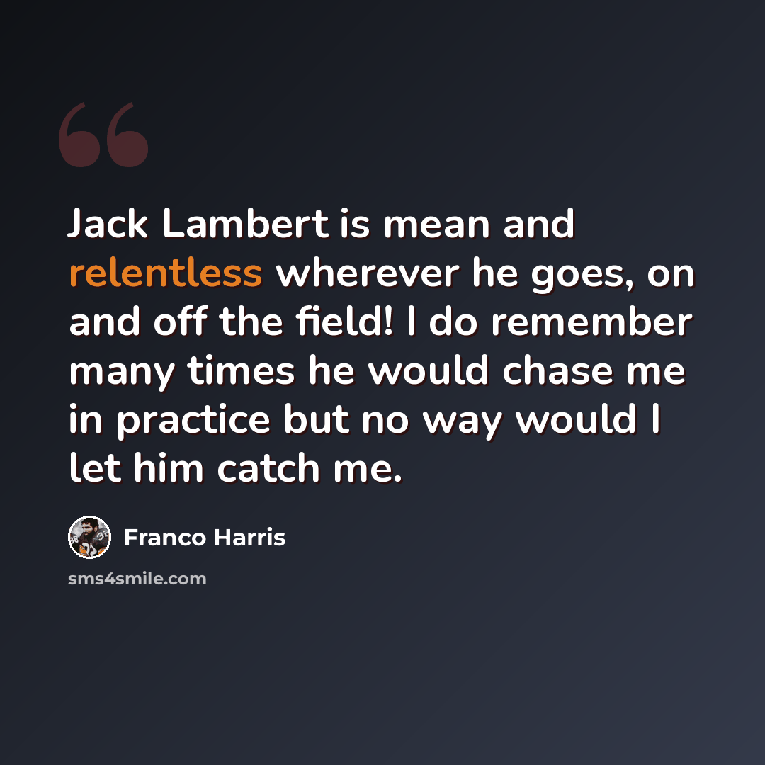 “Jack Lambert is mean and relentless wherever he goes, on and off the field! I do remember many times he would chase me in practice but no way would I let him catch me.” quote by Franco Harris
