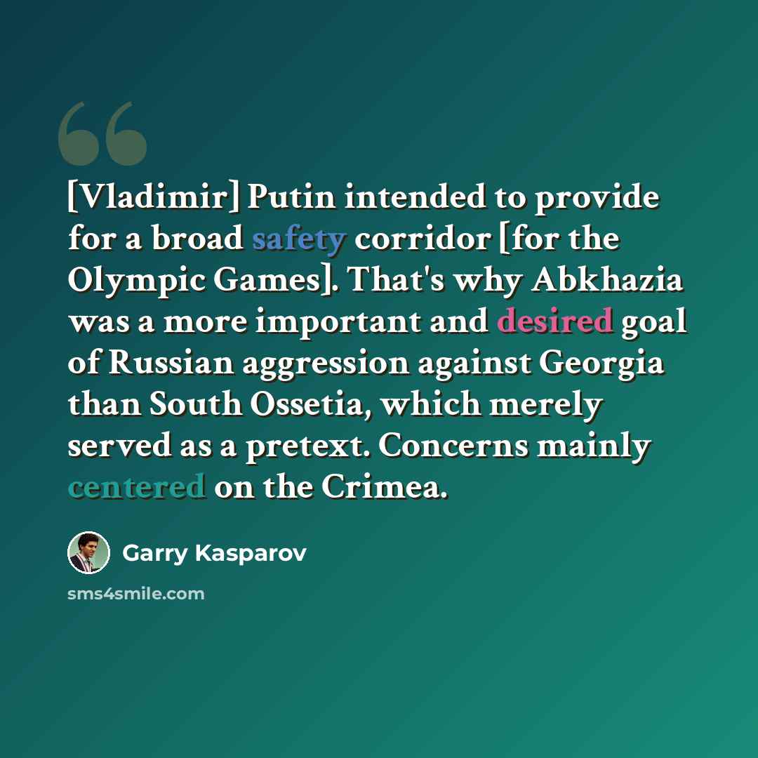 “[Vladimir] Putin intended to provide for a broad safety corridor [for the Olympic Games]. That's why Abkhazia was a more important and desired goal of Russian aggression against Georgia than South Ossetia, which merely served as a pretext. Concerns mainly centered on the Crimea.” quote by Garry Kasparov
