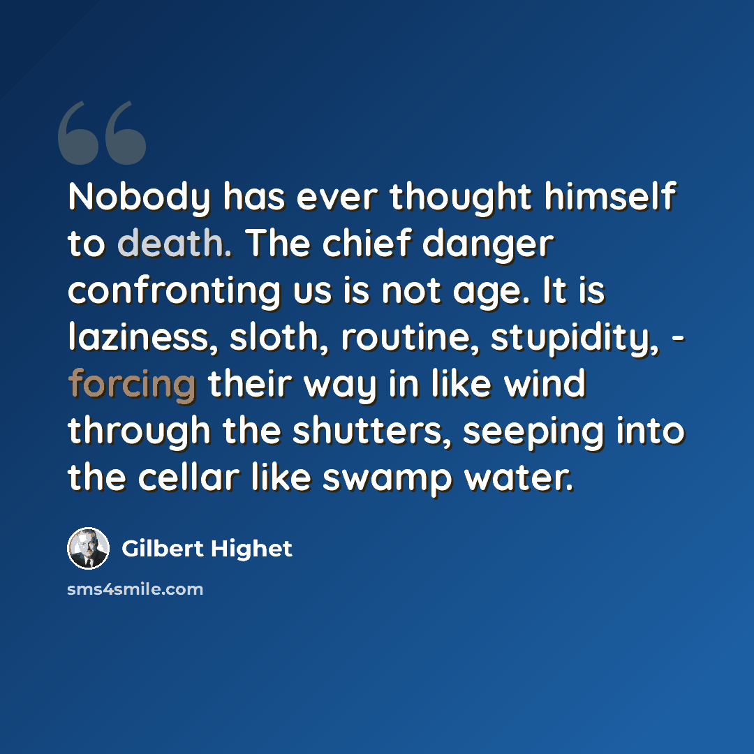 “Nobody has ever thought himself to death. The chief danger confronting us is not age. It is laziness, sloth, routine, stupidity, - forcing their way in like wind through the shutters, seeping into the cellar like swamp water.” quote by Gilbert Highet