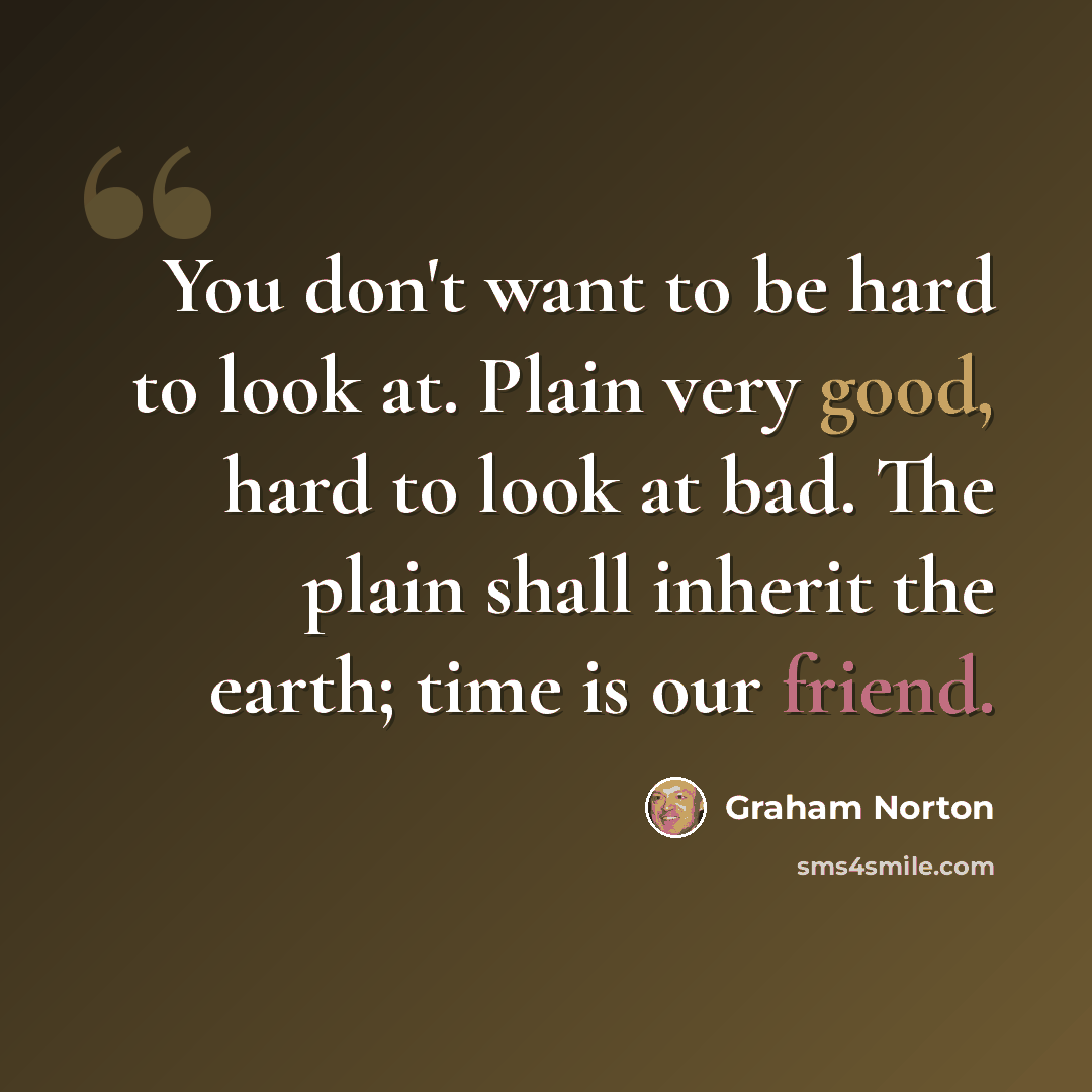 “You don't want to be hard to look at. Plain very good, hard to look at bad. The plain shall inherit the earth; time is our friend.” quote by Graham Norton