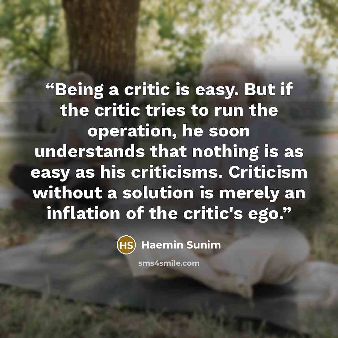 “Being a critic is easy. But if the critic tries to run the operation, he soon understands that nothing is as easy as his criticisms. Criticism without a solution is merely an inflation of the critic's ego.” quote by Haemin Sunim