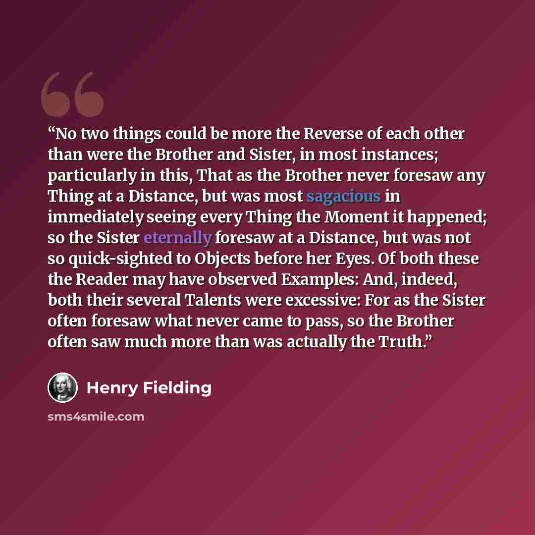 “No two things could be more the Reverse of each other than were the Brother and Sister, in most instances; particularly in this, That as the Brother never foresaw any Thing at a Distance, but was most sagacious in immediately seeing every Thing the Moment it happened; so the Sister eternally…” quote by Henry Fielding