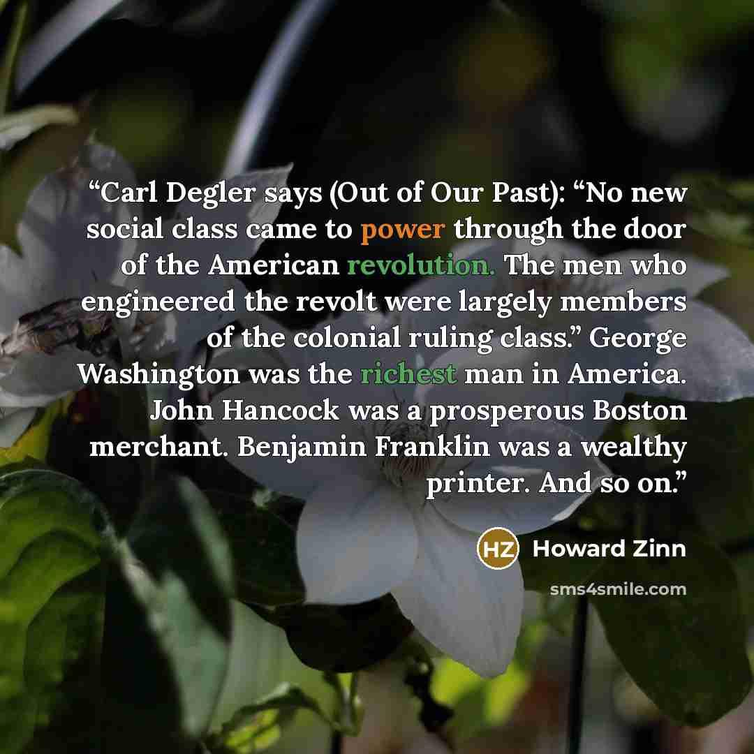 “Carl Degler says (Out of Our Past): “No new social class came to power through the door of the American revolution. The men who engineered the revolt were largely members of the colonial ruling class.” George Washington was the richest man in America. John Hancock was a prosperous Boston merchant…” quote by Howard Zinn