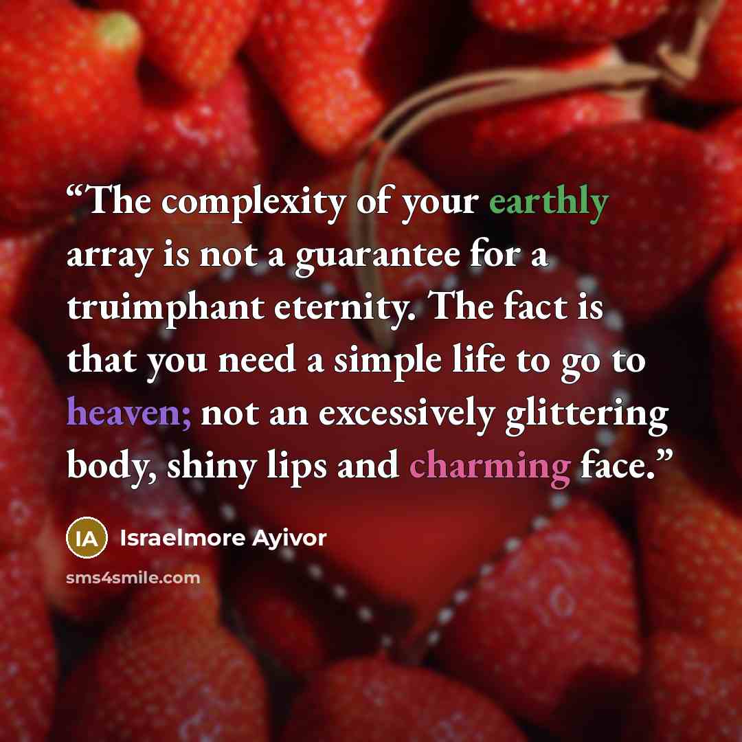 “The complexity of your earthly array is not a guarantee for a truimphant eternity. The fact is that you need a simple life to go to heaven; not an excessively glittering body, shiny lips and charming face.” quote by Israelmore Ayivor