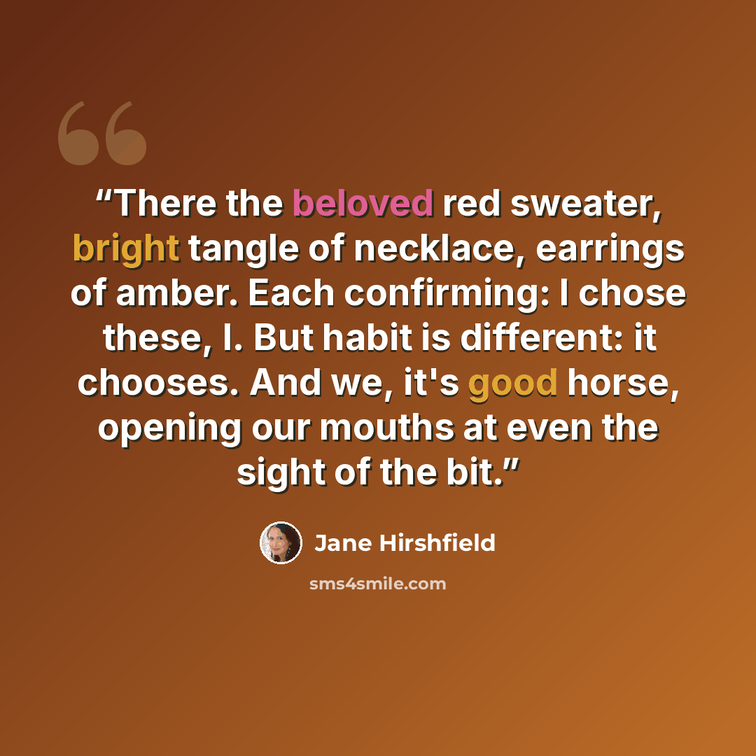 “There the beloved red sweater, bright tangle of necklace, earrings of amber. Each confirming: I chose these, I. But habit is different: it chooses. And we, it's good horse, opening our mouths at even the sight of the bit.” quote by Jane Hirshfield