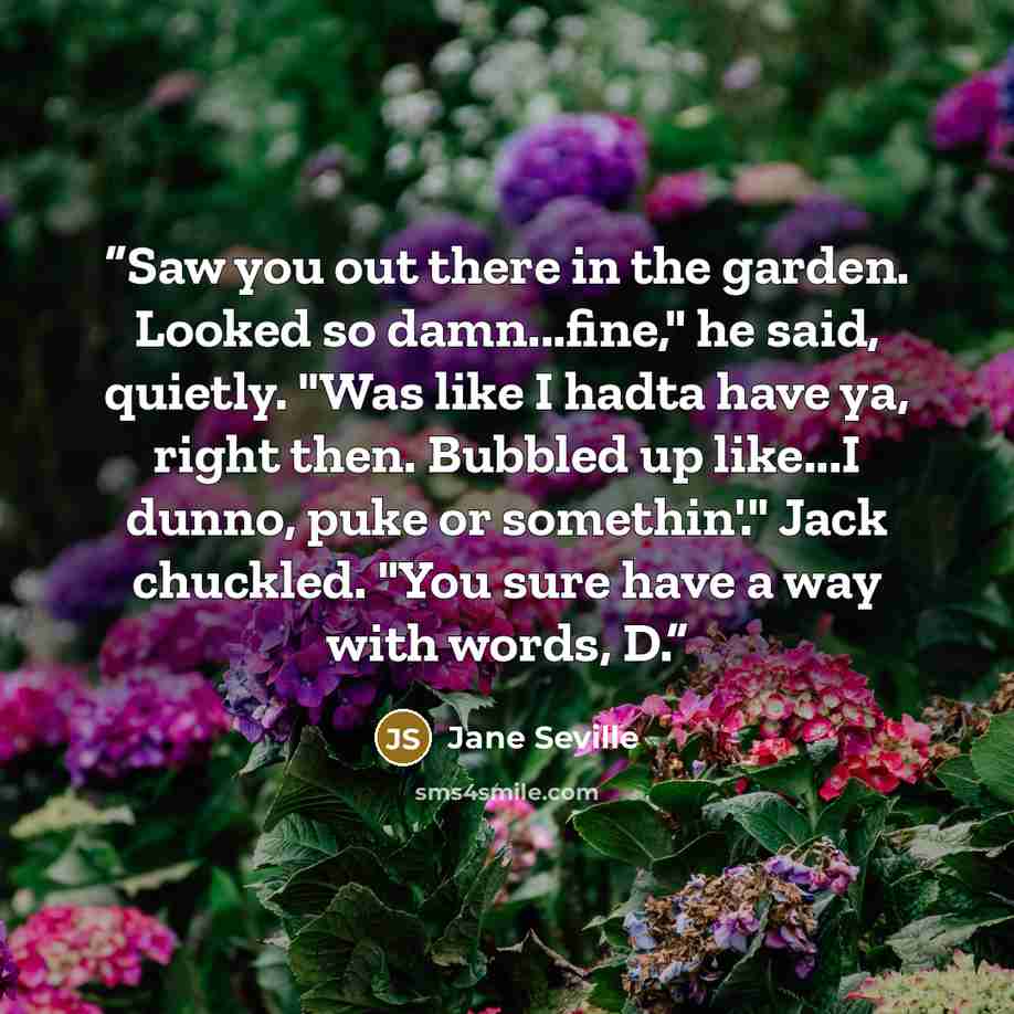 “Saw you out there in the garden. Looked so damn...fine," he said, quietly. "Was like I hadta have ya, right then. Bubbled up like...I dunno, puke or somethin'." Jack chuckled. "You sure have a way with words, D.” quote by Jane Seville