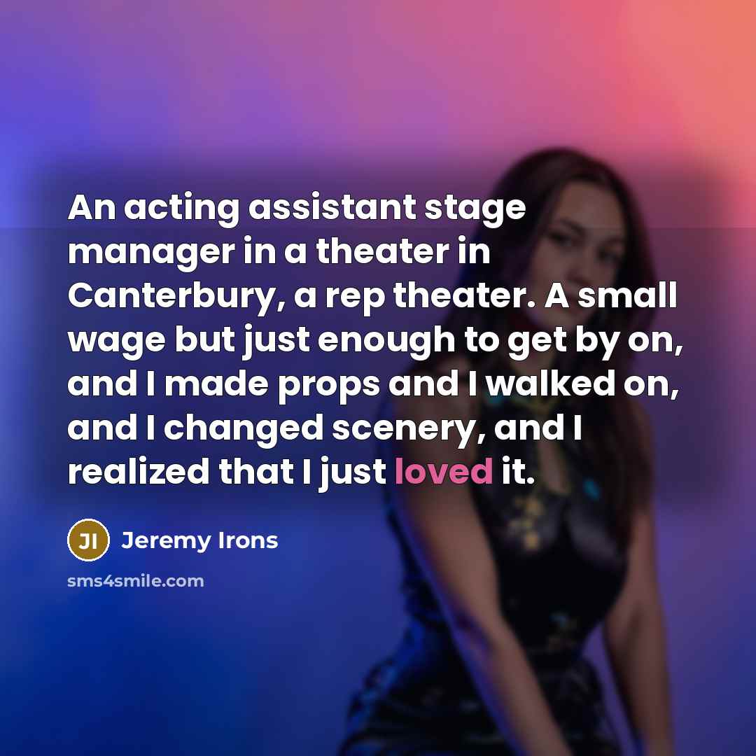 “An acting assistant stage manager in a theater in Canterbury, a rep theater. A small wage but just enough to get by on, and I made props and I walked on, and I changed scenery, and I realized that I just loved it.” quote by Jeremy Irons