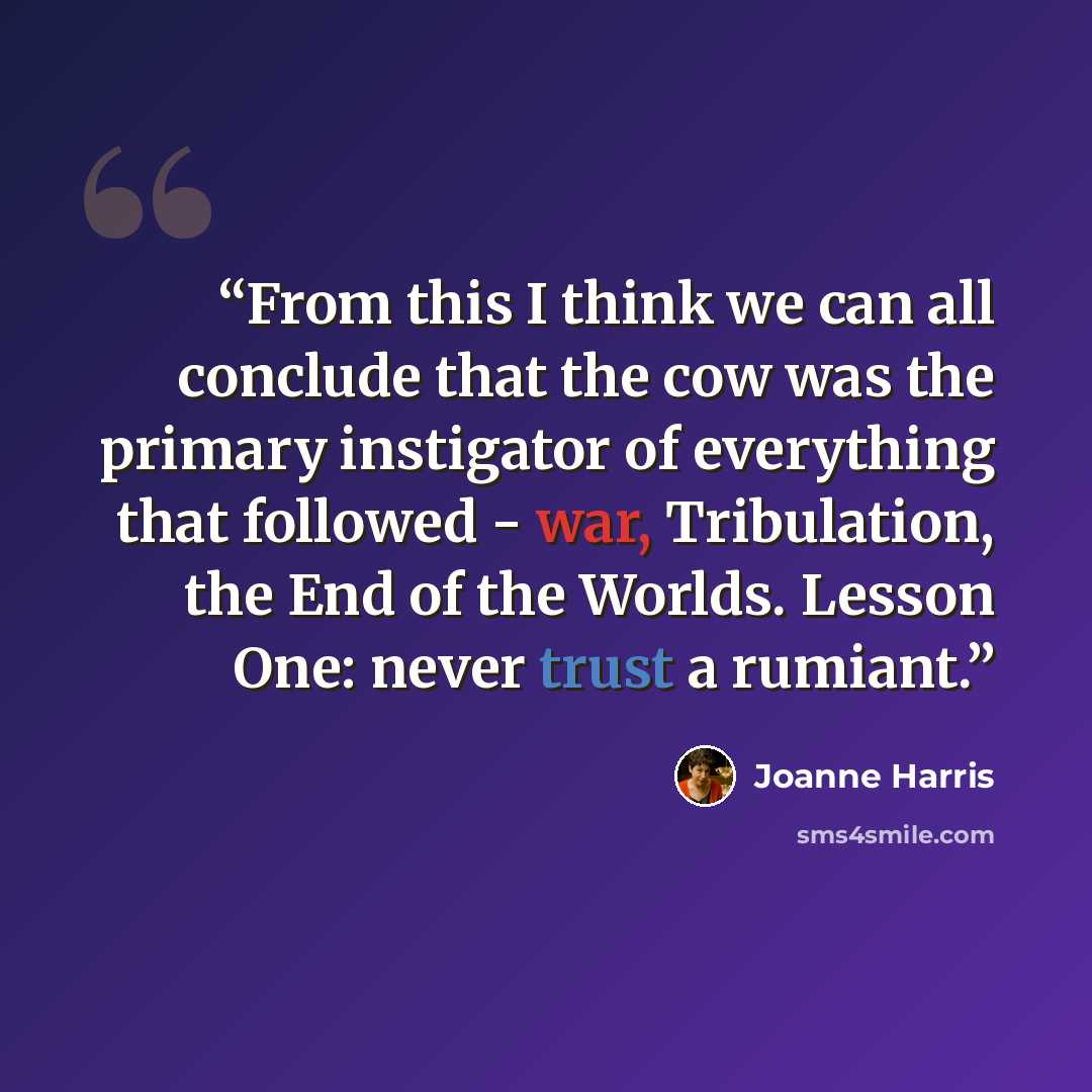 “From this I think we can all conclude that the cow was the primary instigator of everything that followed - war, Tribulation, the End of the Worlds. Lesson One: never trust a rumiant.” quote by Joanne Harris